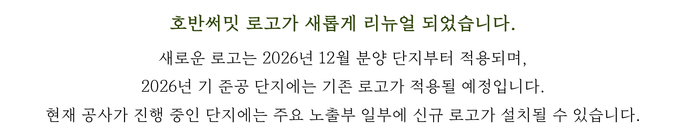 호반써밋 로고가 새롭게 리뉴얼 되었습니다. 새로운 로고는 2026년 12월 분양 단지부터 적용되며, 2026년 기 준공 단지에는 기존 로고가 적용될 예정입니다. 현재 공사가 진행 중인 단지에는 주요 노출부 일부에 신규 로고가 설치될 수 있습니다.