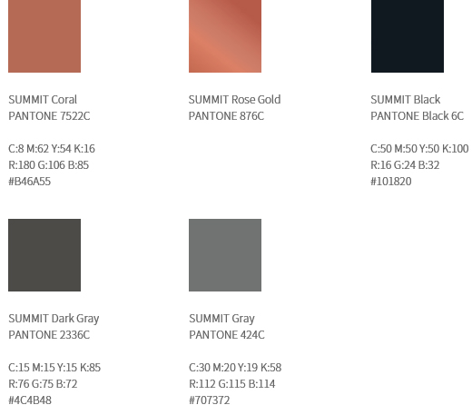 컬러 시스템 - 전용컬러1(SUMMIT Coral/PANTONE 3275C/C:8 M:62 Y:54 K:16
R:180 G:106 B:85/#b46a55) - 전용컬러2(SUMMIT Rose Gold/PANTONE 876C) - 전용컬러3(SUMMIT Black/PANTONE Black 6C/C:50 M:50 Y:50 K:100/R:16 G:24 B:32/#101820) - 전용컬러4(SUMMIT Dark Gray/PANTONE 2336C/C:15 M:15 Y:15 K:85/R:76 G:75 B:72/#4c4b48) - 전용컬러5(SUMMIT Gray/PANTONE 424C/C:30 M:20 Y:19 K:58/R:112 G:115 B:114/#707372)